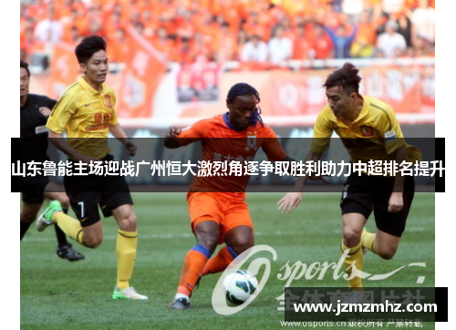山东鲁能主场迎战广州恒大激烈角逐争取胜利助力中超排名提升