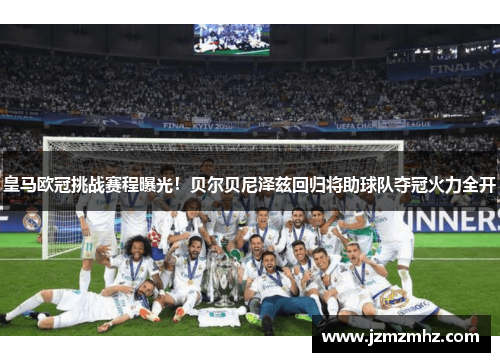 皇马欧冠挑战赛程曝光！贝尔贝尼泽兹回归将助球队夺冠火力全开