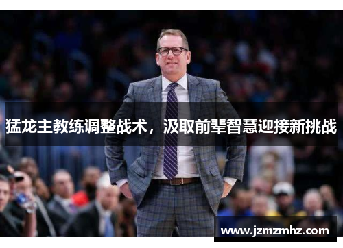 猛龙主教练调整战术，汲取前辈智慧迎接新挑战
