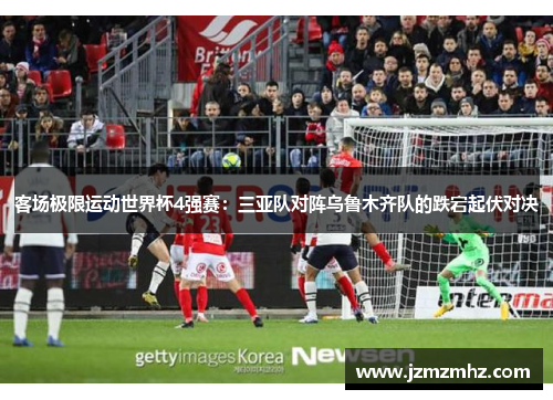 客场极限运动世界杯4强赛：三亚队对阵乌鲁木齐队的跌宕起伏对决